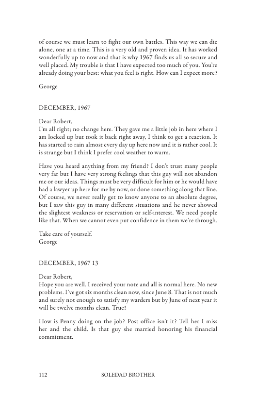 of course we must learn to fight our own bactles. This way we can die alone, one aea time. This is a very old and proven idea. It has worked wonderfully up to now and that is why 1967 finds us allso secure and well placed. My erouble is that [ have expected too much of you. You’re already doing your bese: what you feelis right. How can [ expece more?  George  DECEMBER, 1967  Dear Robert, Tmall right; no change here. They gave me a ltel job in here where I am locked up but took it back right away, I think to get a reaction. It has searted o rain almost every day up here now and it s ather cool. It is serange bue L ehink I prefer cool weather to warm.  Have you heard anyehing from my friend? I don’t erust many people very far bu I have very strong feclings that this guy will not abandon me or our deas. Things must be very difficult for him or he would have had a lawyer up here for me by now, or done something long thatline OF course, we never really get to know anyone to an absolute degree, bue [ saw chis guy in many differene sicvations and he never showed the slightest weakness or reservation or selfinterest. We need people like that. When we cannot even pu confidence in chem we’re through.  Take care of yourslf George  DECEMBER, 1967 13  Dear Robert, Hope you are well. I received your note and all i normal here. No new problems. P’ve goesix months clean now, since June 8. That is not much and surely not enough to satisfy my warders but by June of next year it willbe twelve months clean. Truet  Ho is Penny doing on the job? Post office isn’ iez Tell her I miss her and the child. Is that guy she mareied honoring his financial  12 SOLEDAD BROTHER 
